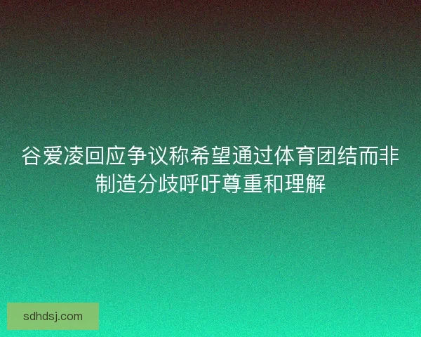 谷爱凌回应争议称希望通过体育团结而非制造分歧呼吁尊重和理解