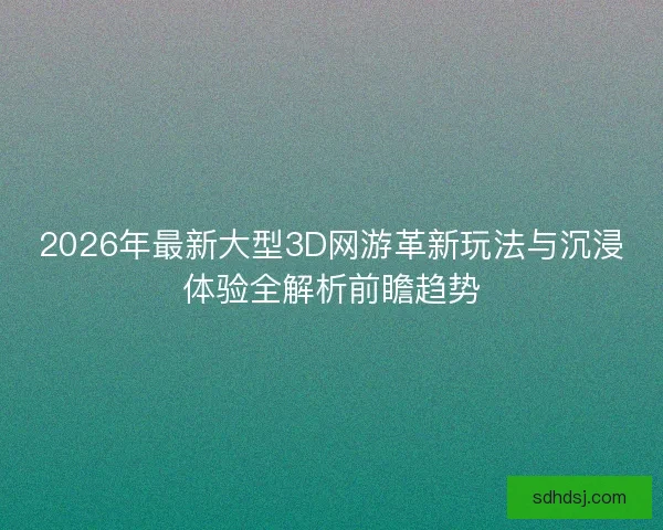2026年最新大型3D网游革新玩法与沉浸体验全解析前瞻趋势